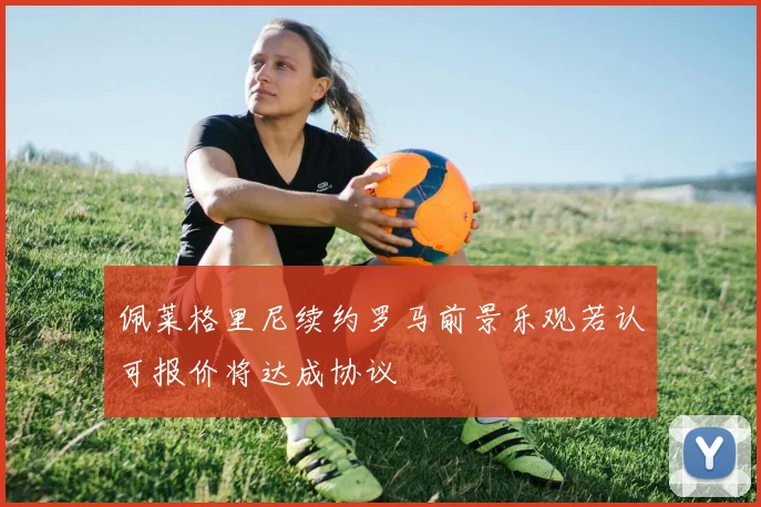 佩莱格里尼续约罗马前景乐观若认可报价将达成协议