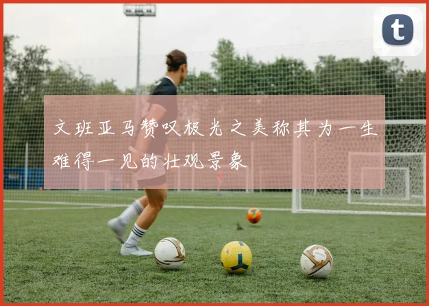 文班亚马赞叹极光之美称其为一生难得一见的壮观景象