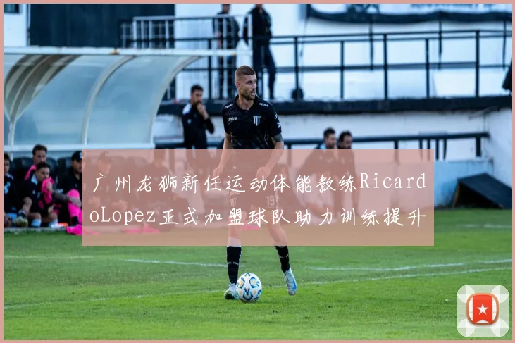 广州龙狮新任运动体能教练RicardoLopez正式加盟球队助力训练提升
