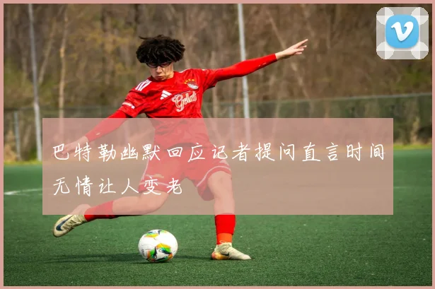 巴特勒幽默回应记者提问直言时间无情让人变老