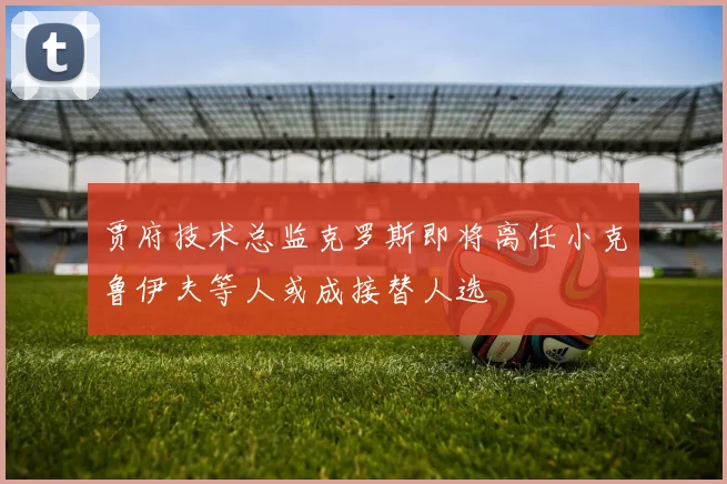 贾府技术总监克罗斯即将离任小克鲁伊夫等人或成接替人选