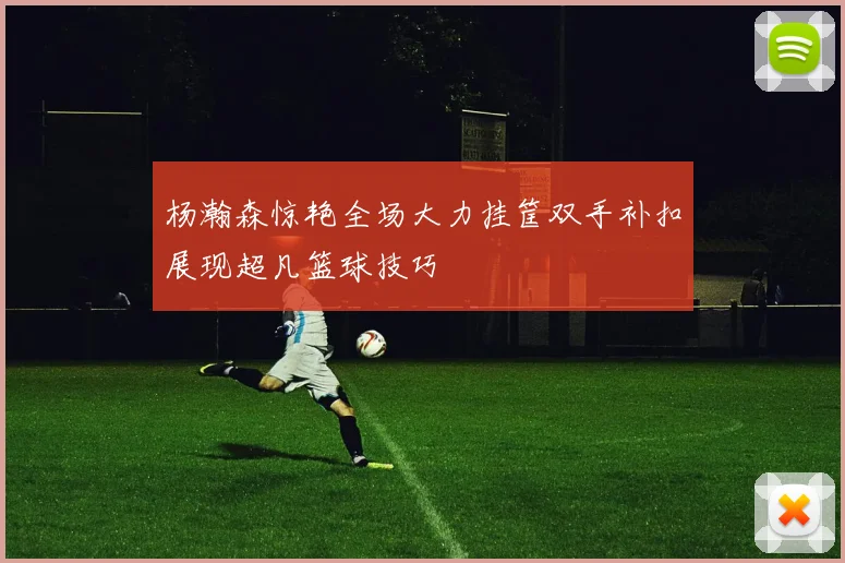 杨瀚森惊艳全场大力挂筐双手补扣展现超凡篮球技巧