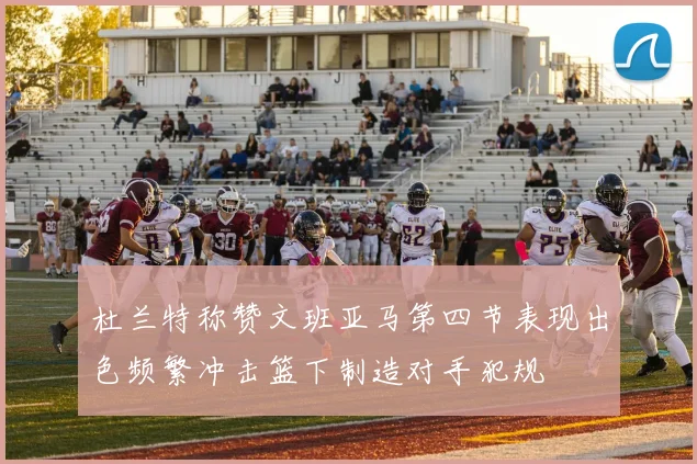 杜兰特称赞文班亚马第四节表现出色频繁冲击篮下制造对手犯规