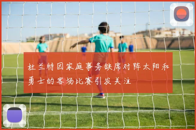 杜兰特因家庭事务缺席对阵太阳和勇士的客场比赛引发关注