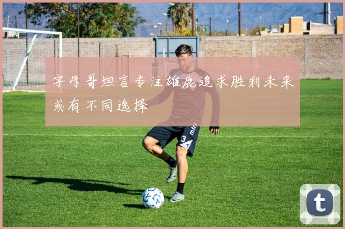 字母哥坦言专注雄鹿追求胜利未来或有不同选择