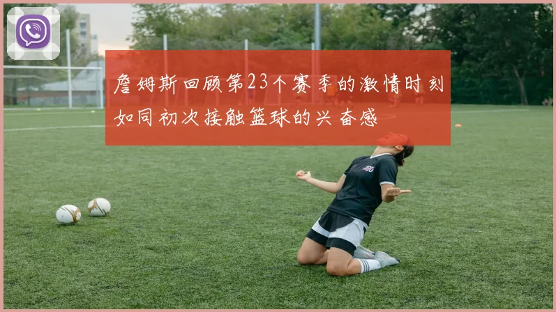 詹姆斯回顾第23个赛季的激情时刻如同初次接触篮球的兴奋感