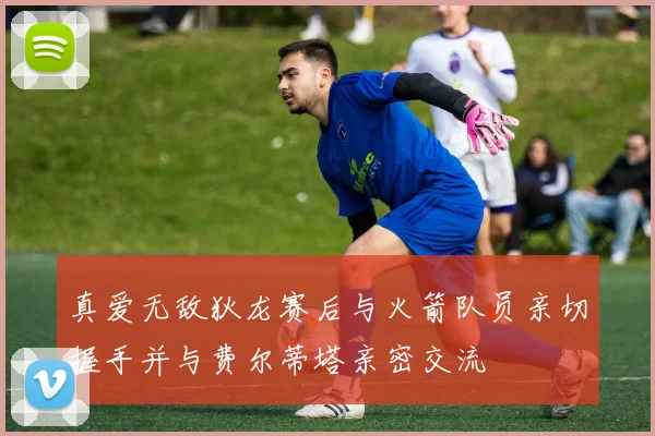 真爱无敌狄龙赛后与火箭队员亲切握手并与费尔蒂塔亲密交流