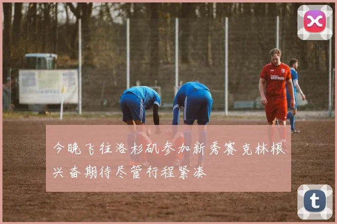 今晚飞往洛杉矶参加新秀赛克林根兴奋期待尽管行程紧凑