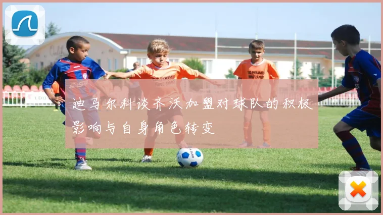 迪马尔科谈齐沃加盟对球队的积极影响与自身角色转变
