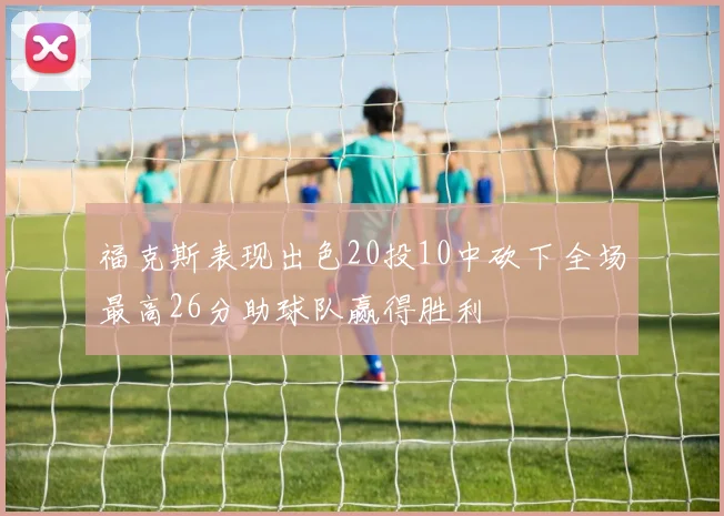福克斯表现出色20投10中砍下全场最高26分助球队赢得胜利
