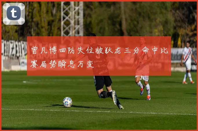 曾凡博回防失位被狄龙三分命中比赛局势瞬息万变
