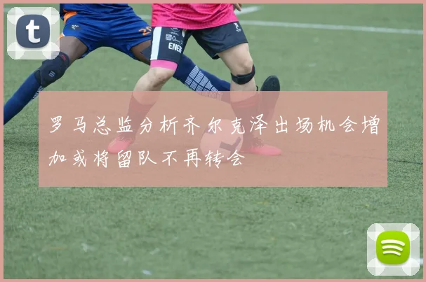 罗马总监分析齐尔克泽出场机会增加或将留队不再转会