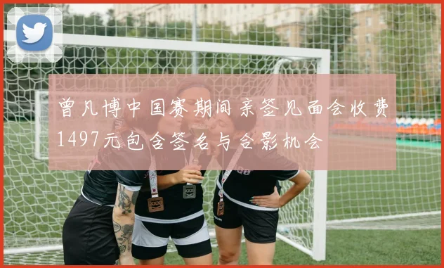 曾凡博中国赛期间亲签见面会收费1497元包含签名与合影机会