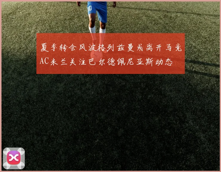 夏季转会风波格列兹曼或离开马竞AC米兰关注巴尔德佩尼亚斯动态