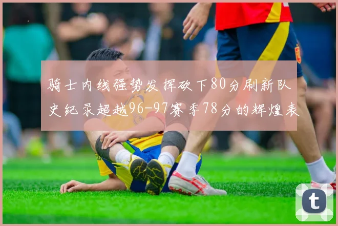 骑士内线强势发挥砍下80分刷新队史纪录超越96-97赛季78分的辉煌表现