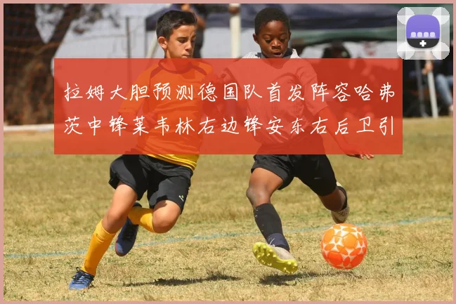 拉姆大胆预测德国队首发阵容哈弗茨中锋莱韦林右边锋安东右后卫引发热议